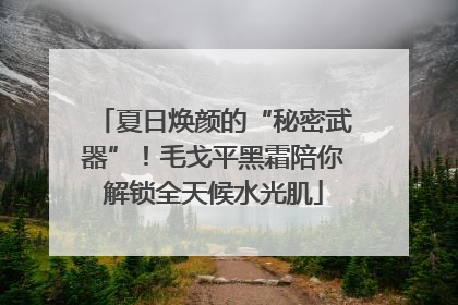 夏日焕颜的“秘密武器”！毛戈平黑霜陪你解锁全天候水光肌
