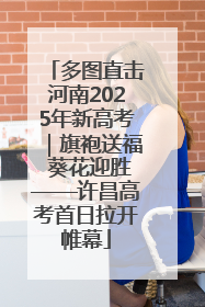 多图直击河南2025年新高考｜旗袍送福 葵花迎胜——许昌高考首日拉开帷幕
