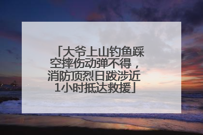 大爷上山钓鱼踩空摔伤动弹不得，消防顶烈日跋涉近1小时抵达救援
