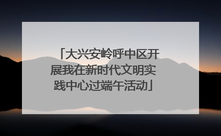 大兴安岭呼中区开展我在新时代文明实践中心过端午活动