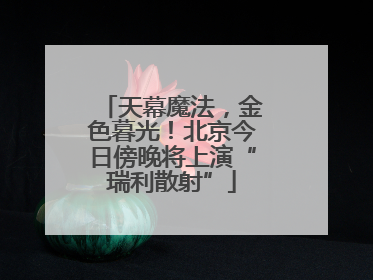 天幕魔法，金色暮光！北京今日傍晚将上演“瑞利散射”