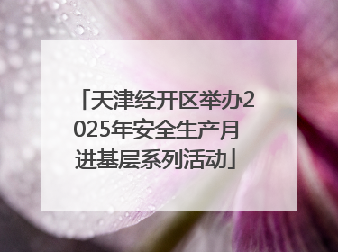 天津经开区举办2025年安全生产月进基层系列活动