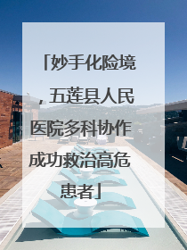 妙手化险境，五莲县人民医院多科协作成功救治高危患者
