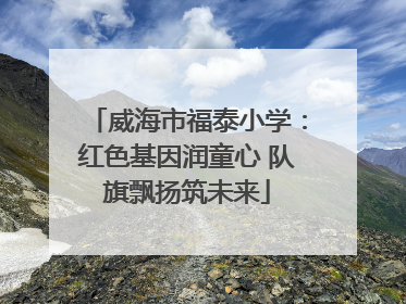 威海市福泰小学：红色基因润童心 队旗飘扬筑未来