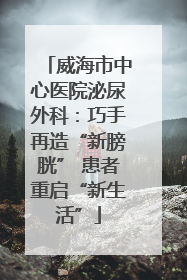 威海市中心医院泌尿外科：巧手再造“新膀胱” 患者重启“新生活”