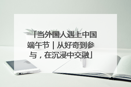 当外国人遇上中国端午节｜从好奇到参与，在沉浸中交融