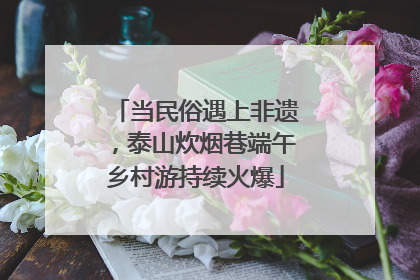 当民俗遇上非遗，泰山炊烟巷端午乡村游持续火爆