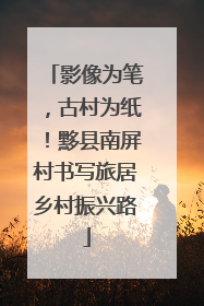 影像为笔，古村为纸！黟县南屏村书写旅居乡村振兴路