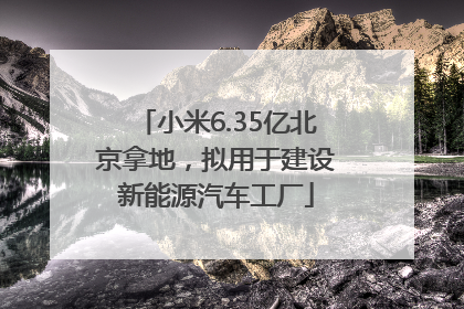 小米6.35亿北京拿地，拟用于建设新能源汽车工厂