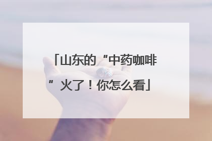 山东的“中药咖啡”火了！你怎么看