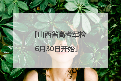 山西省高考军检6月30日开始