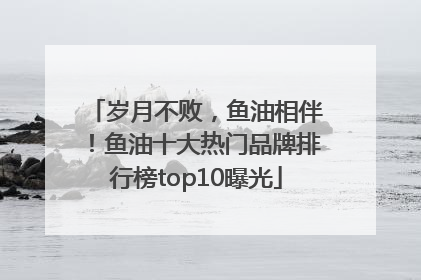 岁月不败，鱼油相伴！鱼油十大热门品牌排行榜top10曝光
