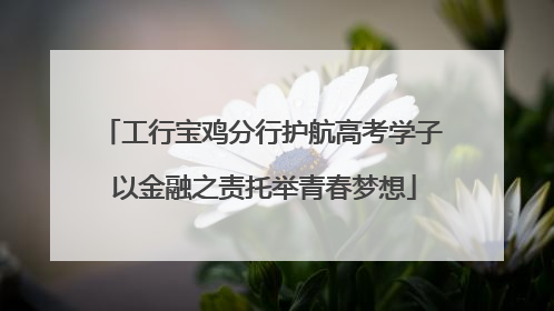 工行宝鸡分行护航高考学子 以金融之责托举青春梦想