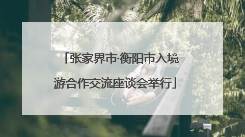 张家界市·衡阳市入境游合作交流座谈会举行