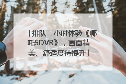 排队一小时体验《哪吒5DVR》，画面精美、舒适度待提升