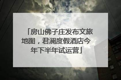 房山佛子庄发布文旅地图，君澜度假酒店今年下半年试运营