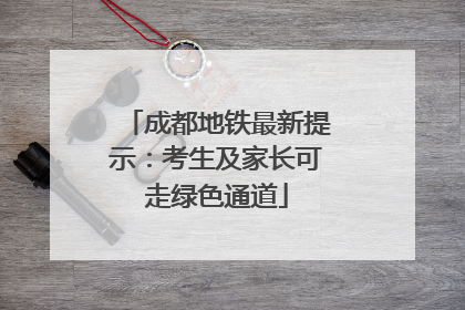 成都地铁最新提示：考生及家长可走绿色通道