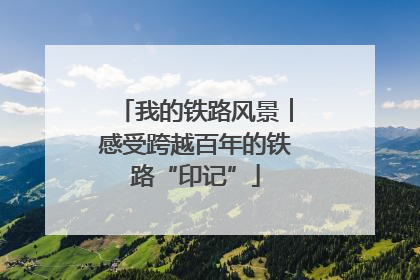 我的铁路风景︱感受跨越百年的铁路“印记”