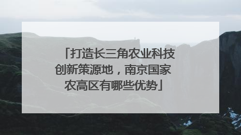 打造长三角农业科技创新策源地，南京国家农高区有哪些优势