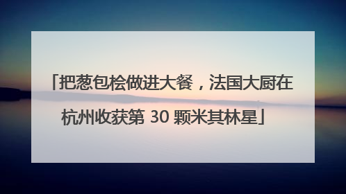 把葱包桧做进大餐，法国大厨在杭州收获第 30 颗米其林星