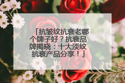 抗皱纹抗衰老哪个牌子好？抗衰品牌揭晓：十大淡纹抗衰产品分享！