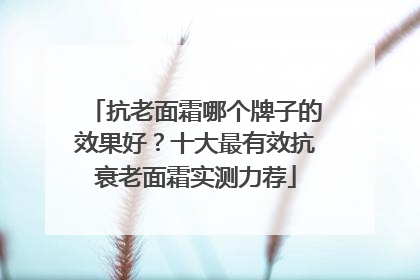 抗老面霜哪个牌子的效果好？十大最有效抗衰老面霜实测力荐