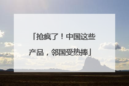 抢疯了！中国这些产品，邻国受热捧