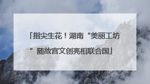 指尖生花！湖南“美丽工坊”随故宫文创亮相联合国