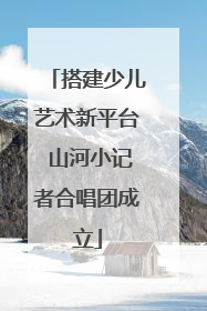 搭建少儿艺术新平台 山河小记者合唱团成立