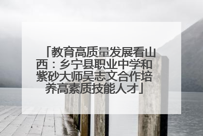 教育高质量发展看山西：乡宁县职业中学和紫砂大师吴志文合作培养高素质技能人才