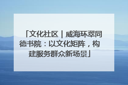 文化社区｜威海环翠同德书院：以文化矩阵，构建服务群众新场景