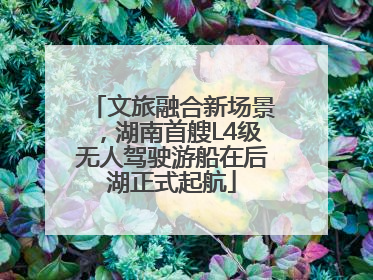 文旅融合新场景，湖南首艘L4级无人驾驶游船在后湖正式起航