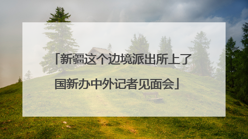 新疆这个边境派出所上了国新办中外记者见面会
