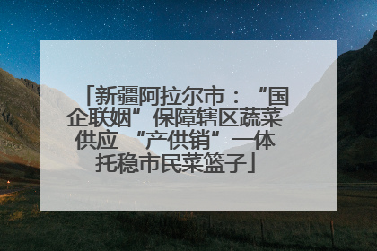 新疆阿拉尔市：“国企联姻”保障辖区蔬菜供应 “产供销”一体托稳市民菜篮子