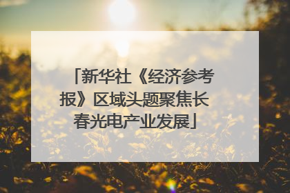 新华社《经济参考报》区域头题聚焦长春光电产业发展