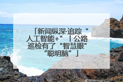 新闻纵深·追踪“人工智能+”丨公路巡检有了“智慧眼”“聪明脑”