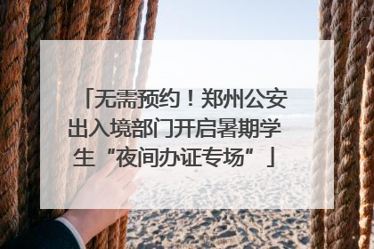 无需预约！郑州公安出入境部门开启暑期学生“夜间办证专场”