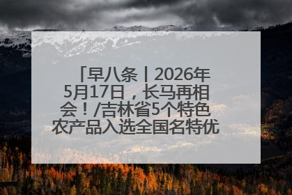 早八条丨2026年5月17日，长马再相会！/吉林省5个特色农产品入选全国名特优新农产品名录