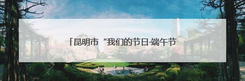 昆明市“我们的节日·端午节”主题活动在刘家营社区举办