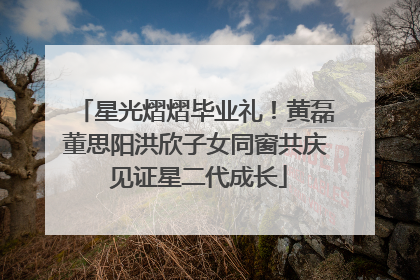 星光熠熠毕业礼！黄磊董思阳洪欣子女同窗共庆 见证星二代成长