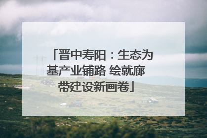 晋中寿阳：生态为基产业铺路 绘就廊带建设新画卷