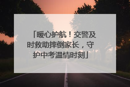 暖心护航！交警及时救助摔倒家长，守护中考温情时刻