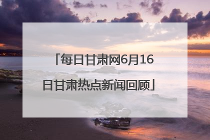 每日甘肃网6月16日甘肃热点新闻回顾