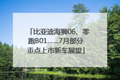 比亚迪海狮06、零跑B01……7月部分重点上市新车展望