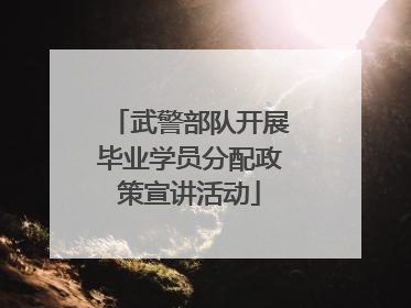武警部队开展毕业学员分配政策宣讲活动