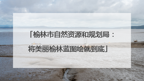 榆林市自然资源和规划局：将美丽榆林蓝图绘就到底