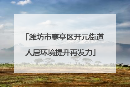 潍坊市寒亭区开元街道人居环境提升再发力