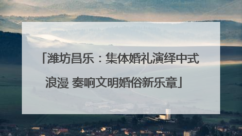 潍坊昌乐：集体婚礼演绎中式浪漫 奏响文明婚俗新乐章