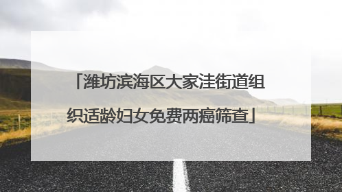潍坊滨海区大家洼街道组织适龄妇女免费两癌筛查