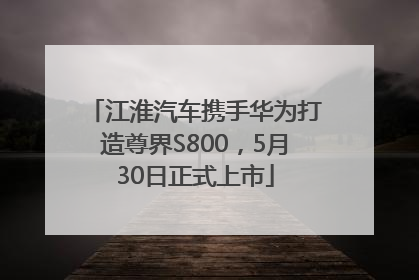江淮汽车携手华为打造尊界S800，5月30日正式上市
